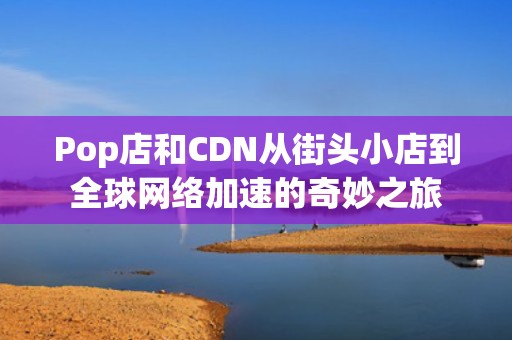 Pop店和CDN从街头小店到全球网络加速的奇妙之旅