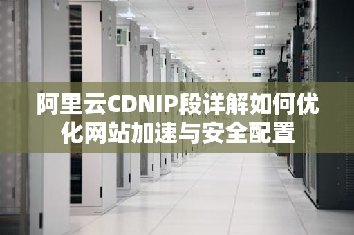 阿里云CDNIP段详解如何优化网站加速与安全配置