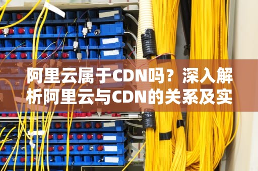 阿里云属于CDN吗？深入解析阿里云与CDN的关系及实际应用