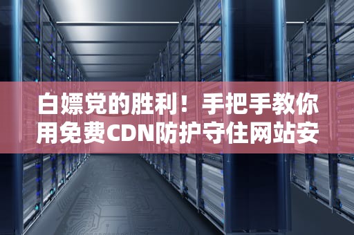 白嫖党的胜利！手把手教你用免费CDN防护守住网站安全（附避坑指南）