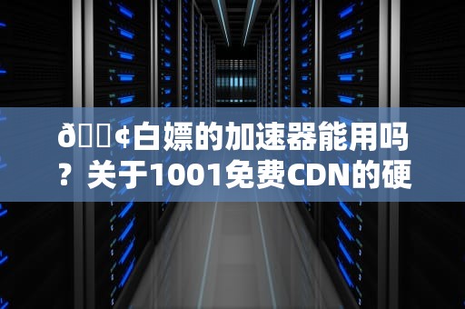 📢白嫖的加速器能用吗？关于1001免费CDN的硬核测评与防坑指南（附技术流避雷手册）