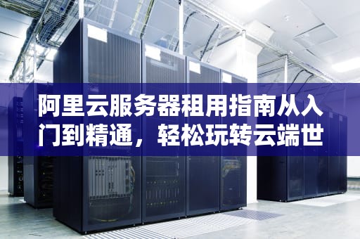 阿里云服务器租用指南从入门到精通，轻松玩转云端世界！