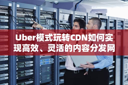 Uber模式玩转CDN如何实现高效、灵活的内容分发网络