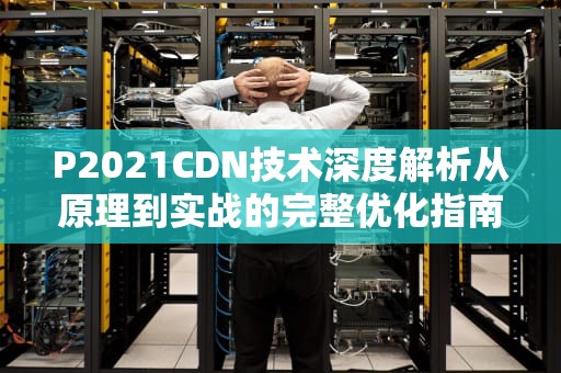 P2021CDN技术深度解析从原理到实战的完整优化指南