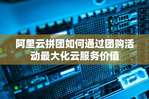 阿里云拼团如何通过团购活动最大化云服务价值
