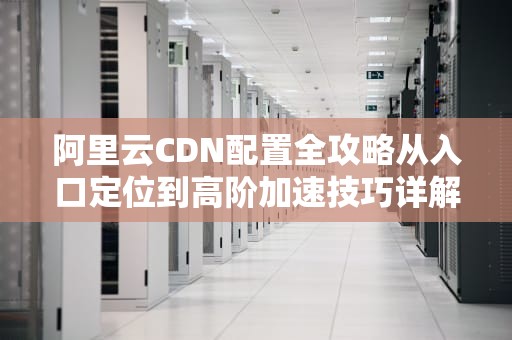 阿里云CDN配置全攻略从入口定位到高阶加速技巧详解