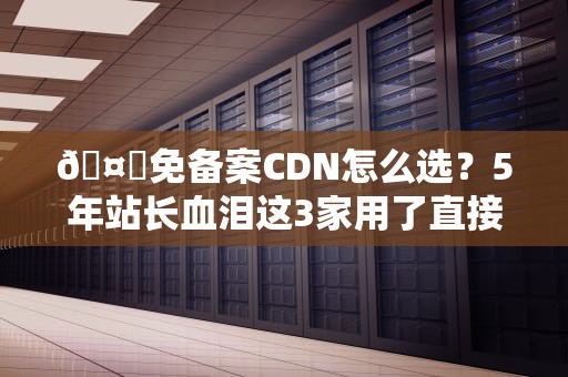 🤖免备案CDN怎么选？5年站长血泪这3家用了直接真香！