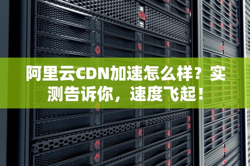 阿里云CDN加速怎么样？实测告诉你，速度飞起！