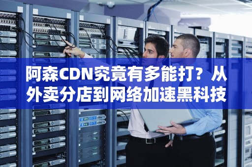 阿森CDN究竟有多能打？从外卖分店到网络加速黑科技的全方位解读