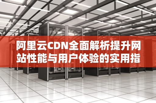 阿里云CDN全面解析提升网站性能与用户体验的实用指南