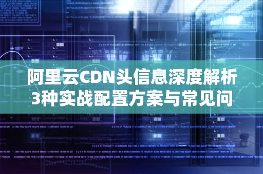 阿里云CDN头信息深度解析3种实战配置方案与常见问题排查指南