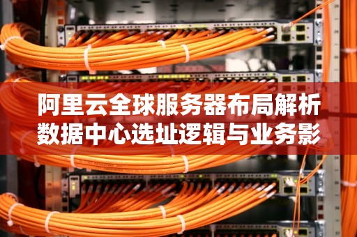 阿里云全球服务器布局解析数据中心选址逻辑与业务影响指南