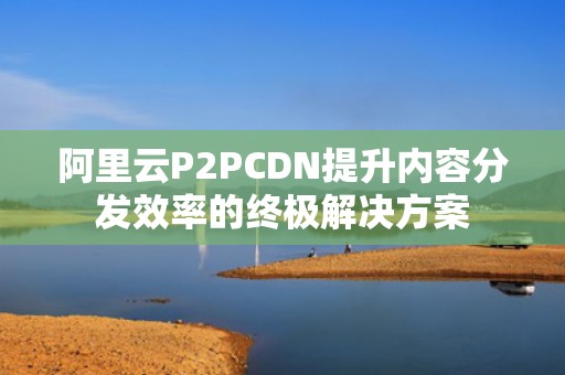 阿里云P2PCDN提升内容分发效率的终极解决方案