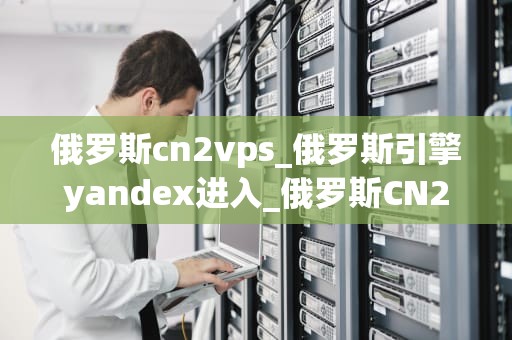 俄罗斯cn2vps_俄罗斯引擎yandex进入_俄罗斯CN2 VPS：高性能、稳定可靠的网络托管服务