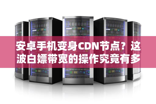 安卓手机变身CDN节点？这波白嫖带宽的操作究竟有多骚？