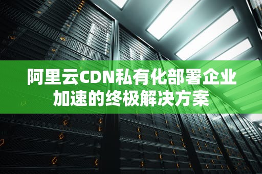 阿里云CDN私有化部署企业加速的终极解决方案