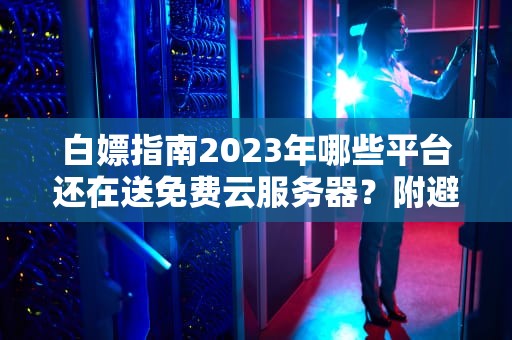 白嫖指南2023年哪些平台还在送免费云服务器？附避坑防套路手册