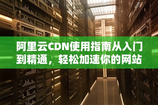 阿里云CDN使用指南从入门到精通，轻松加速你的网站