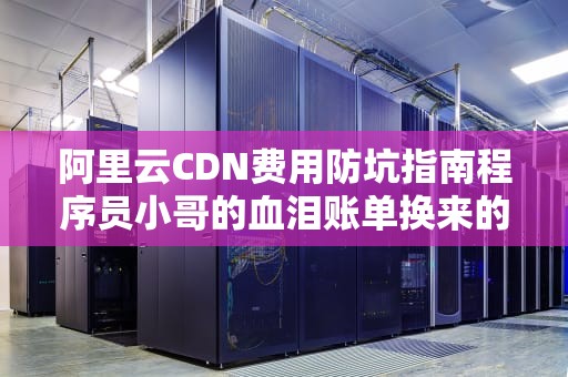 阿里云CDN费用防坑指南程序员小哥的血泪账单换来的5条省钱公式