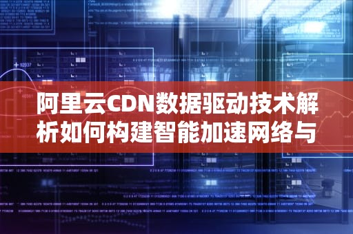 阿里云CDN数据驱动技术解析如何构建智能加速网络与商业增长引擎