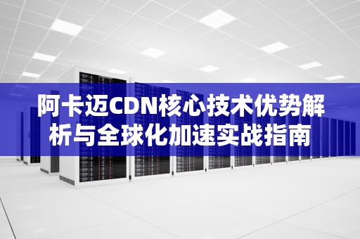 阿卡迈CDN核心技术优势解析与全球化加速实战指南
