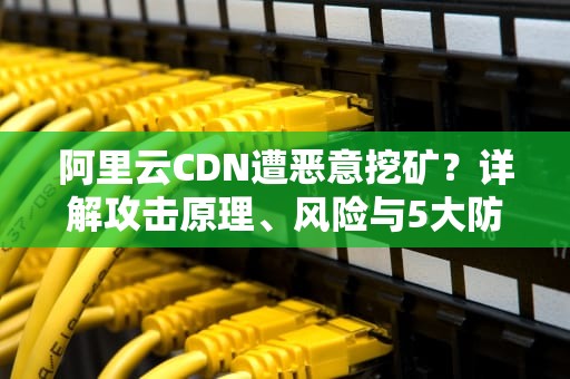 阿里云CDN遭恶意挖矿？详解攻击原理、风险与5大防御方案