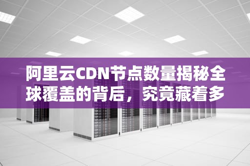 阿里云CDN节点数量揭秘全球覆盖的背后，究竟藏着多少“秘密武器”？
