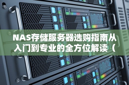 NAS存储服务器选购指南从入门到专业的全方位解读（2023新版）