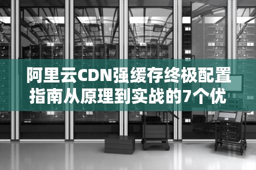 阿里云CDN强缓存终极配置指南从原理到实战的7个优化策略