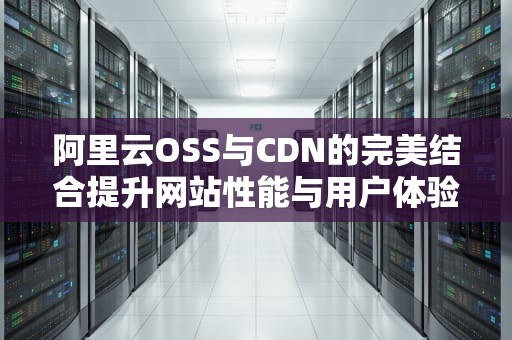 阿里云OSS与CDN的完美结合提升网站性能与用户体验的实用指南