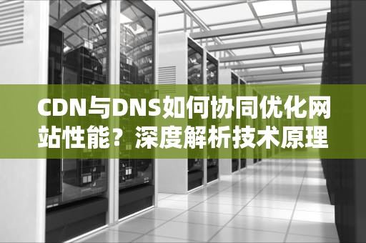 CDN与DNS如何协同优化网站性能？深度解析技术原理与实战配置指南