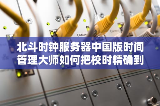 北斗时钟服务器中国版时间管理大师如何把校时精确到纳秒级？