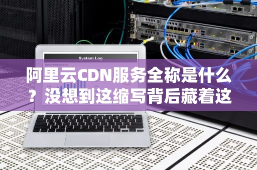 阿里云CDN服务全称是什么？没想到这缩写背后藏着这么多黑科技！