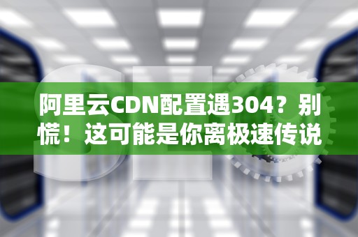 阿里云CDN配置遇304？别慌！这可能是你离极速传说最近的一次
