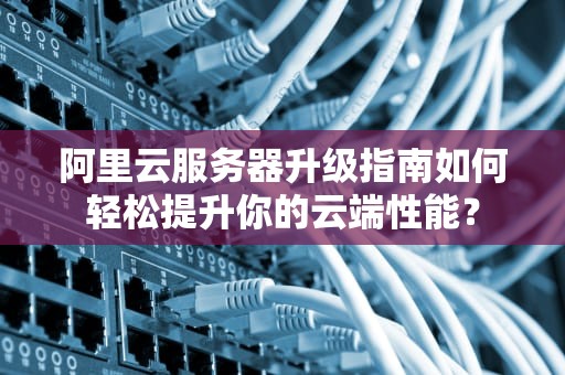 阿里云服务器升级指南如何轻松提升你的云端性能？