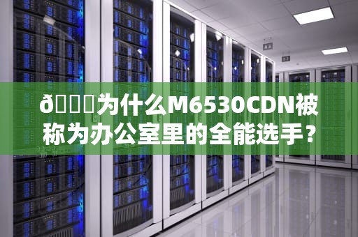 📝为什么M6530CDN被称为办公室里的全能选手？拆解惠普爆款打印机的生存法则📝