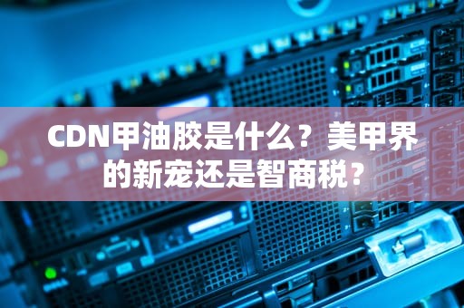 CDN甲油胶是什么？美甲界的新宠还是智商税？