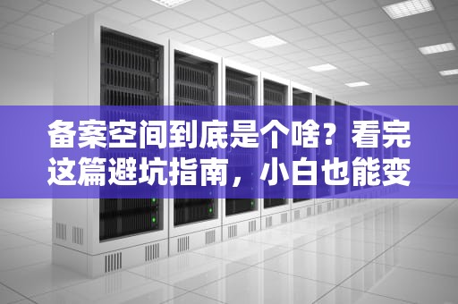 备案空间到底是个啥？看完这篇避坑指南，小白也能变老司机！