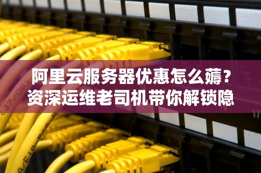 阿里云服务器优惠怎么薅？资深运维老司机带你解锁隐藏福利