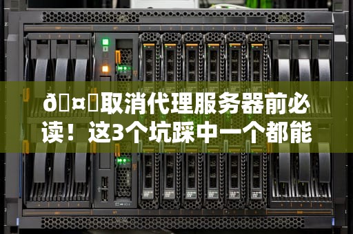 🤖取消代理服务器前必读！这3个坑踩中一个都能让你怀疑人生