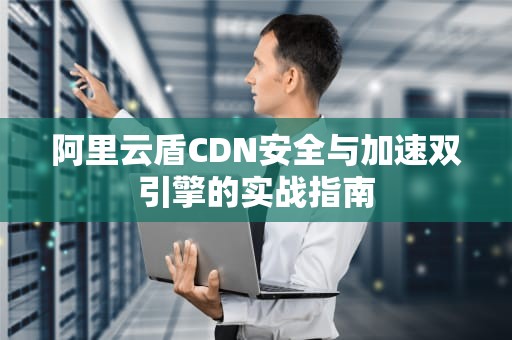 阿里云盾CDN安全与加速双引擎的实战指南