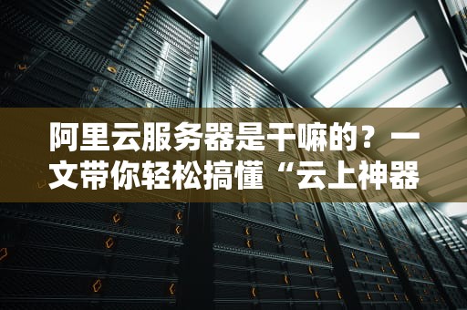 阿里云服务器是干嘛的？一文带你轻松搞懂“云上神器”