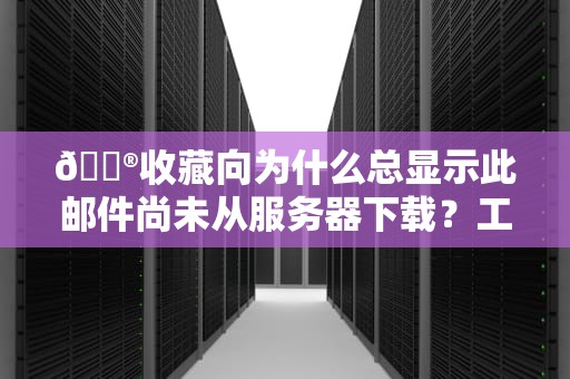 📮收藏向为什么总显示此邮件尚未从服务器下载？工程师揭秘邮件失踪的N种姿势