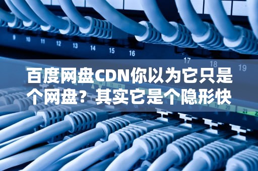 百度网盘CDN你以为它只是个网盘？其实它是个隐形快递员！