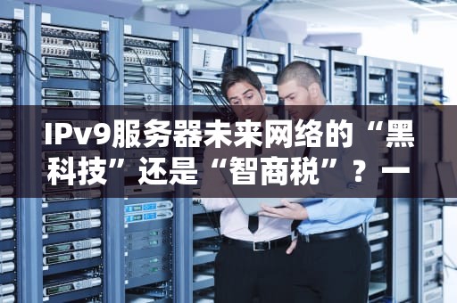 IPv9服务器未来网络的“黑科技”还是“智商税”？一文带你揭秘真相！