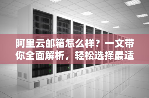 阿里云邮箱怎么样？一文带你全面解析，轻松选择最适合的邮箱服务！
