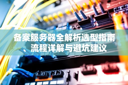 备案服务器全解析选型指南、流程详解与避坑建议