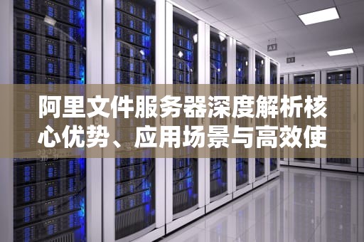 阿里文件服务器深度解析核心优势、应用场景与高效使用指南