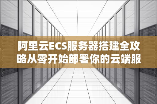阿里云ECS服务器搭建全攻略从零开始部署你的云端服务（2023新手必看）