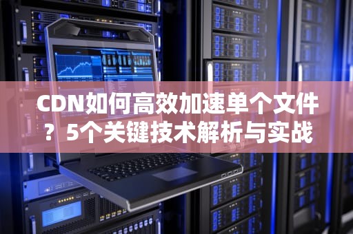 CDN如何高效加速单个文件？5个关键技术解析与实战指南